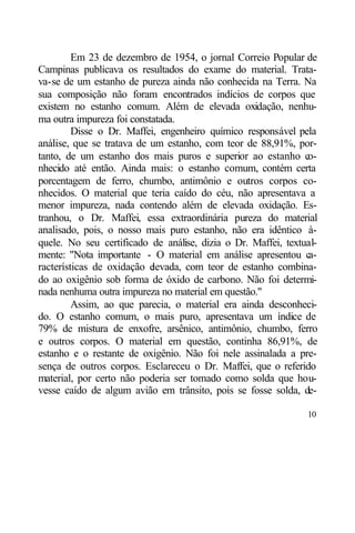 Em 23 de dezembro de 1954, o jornal Correio Popular de
Campinas publicava os resultados do exame do material. Trata-
va-se de um estanho de pureza ainda não conhecida na Terra. Na
sua composição não foram encontrados indícios de corpos que
existem no estanho comum. Além de elevada oxidação, nenhu-
ma outra impureza foi constatada.
         Disse o Dr. Maffei, engenheiro químico responsável pela
análise, que se tratava de um estanho, com teor de 88,91%, por-
tanto, de um estanho dos mais puros e superior ao estanho co-
nhecido até então. Ainda mais: o estanho comum, contém certa
porcentagem de ferro, chumbo, antimônio e outros corpos co-
nhecidos. O material que teria caído do céu, não apresentava a
menor impureza, nada contendo além de elevada oxidação. Es-
tranhou, o Dr. Maffei, essa extraordinária pureza do material
analisado, pois, o nosso mais puro estanho, não era idêntico à-
quele. No seu certificado de análise, dizia o Dr. Maffei, textual-
mente: "Nota importante - O material em análise apresentou c   a-
racterísticas de oxidação elevada, com teor de estanho combina-
do ao oxigênio sob forma de óxido de carbono. Não foi determi-
nada nenhuma outra impureza no material em questão."
         Assim, ao que parecia, o material era ainda desconheci-
do. O estanho comum, o mais puro, apresentava um índice de
79% de mistura de enxofre, arsênico, antimônio, chumbo, ferro
e outros corpos. O material em questão, continha 86,91%, de
estanho e o restante de oxigênio. Não foi nele assinalada a pre-
sença de outros corpos. Esclareceu o Dr. Maffei, que o referido
material, por certo não poderia ser tomado como solda que hou-
vesse caído de algum avião em trânsito, pois se fosse solda, de-

                                                               10
 