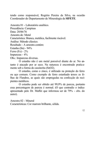 tendo como responsável, Rogério Pereira da Silva, na ocasião
Coordenador do Departamento de Mineralogia da SIFETE.

Amostra 01 - Laboratório analítico.
Procedência: Campinas
Data: 20/06/76
Amostra de: Metal
Característica: Branca, metálica, facilmente riscável.
Análise: Método clássico.
Resultado - A amostra contém:
Estanho (Sn) - 94%
Ferro (Fe) - 2%
Impurezas - 4%
Obs.: Impurezas diversas.
        O estanho não é um metal porosível diante do ar. No en-
tanto é atacado por ar seco. Na natureza é encontrado pratica-
mente sob a forma de cassiterita (SnO2).
        O estanho, como o zinco, é utilizado na proteção do ferro
ou aço comum. Como exemplo de ferro estanhado t mos as f -
                                                       e       o
lhas de Flandres, as quais são empregadas na confecção de reci-
pientes metálicos.
        O estanho pode ser obtido até 99,9% de pureza, portanto
essa porcentagem de pureza é normal. (O que contradiz o índice
apresentado pelo Dr. Maffei que informou ser de 79% - obs. do
autor).

Amostra 02 - Mineral
Características: Cor marrom brilhante, sólida.

                                                              12
 