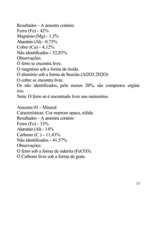 Resultados - A amostra contém:
Ferro (Fe) - 42%
Magnésio (Mg) - 1,3%
Alumínio (Al) - 0,75%
Cobre (Cu) - 4,12%
Não identificados - 52,83%
Observações:
O ferro se encontra livre.
O magnésio sob a forma de óxido.
O alumínio sob a forma de bauxita (Al2O3.2H2O)
O cobre se encontra livre.
Os não identificados, pelo menos 20%, são compostos orgâni-
cos.
Nota: O ferro só é encontrado livre nos meteoritos.

Amostra 03 - Mineral
Características: Cor marrom opaca, sólida.
Resultados - A amostra contém:
Ferro (Fe) - 33%
Alumínio (Al) - 14%
Carbono (C ) - 11,43%
Não identificados - 41,57%
Observações:
O ferro sob a forma de siderita (FeCO3).
O Carbono livre sob a forma de grate.




                                                         13
 
