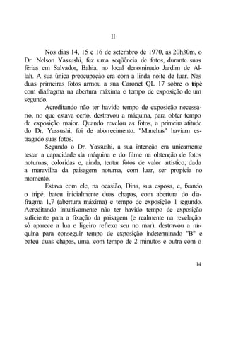II

        Nos dias 14, 15 e 16 de setembro de 1970, às 20h30m, o
Dr. Nelson Yassushi, fez uma seqüência de fotos, durante suas
férias em Salvador, Bahia, no local denominado Jardim de Al-
lah. A sua única preocupação era com a linda noite de luar. Nas
duas primeiras fotos armou a sua Caronet QL 17 sobre o t ipé    r
com diafragma na abertura máxima e tempo de exposição de um
segundo.
        Acreditando não ter havido tempo de exposição necessá-
rio, no que estava certo, destravou a máquina, para obter tempo
de exposição maior. Quando revelou as fotos, a primeira atitude
do Dr. Yassushi, foi de aborrecimento. "Manchas" haviam es-
tragado suas fotos.
        Segundo o Dr. Yassushi, a sua intenção era unicamente
testar a capacidade da máquina e do filme na obtenção de fotos
noturnas, coloridas e, ainda, tentar fotos de valor artístico, dada
a maravilha da paisagem noturna, com luar, ser propícia no
momento.
        Estava com ele, na ocasião, Dina, sua esposa, e, fxando
                                                             i
o tripé, bateu inicialmente duas chapas, com abertura do dia-
fragma 1,7 (abertura máxima) e tempo de exposição 1 s       egundo.
Acreditando intuitivamente não ter havido tempo de exposição
suficiente para a fixação da paisagem (e realmente na revelação
só aparece a lua e ligeiro reflexo seu no mar), destravou a m     á-
quina para conseguir tempo de exposição indeterminado "B" e
bateu duas chapas, uma, com tempo de 2 minutos e outra com o


                                                                 14
 