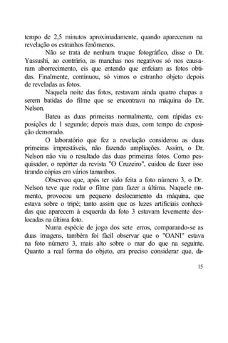 tempo de 2,5 minutos aproximadamente, quando apareceram na
revelação os estranhos fenômenos.
        Não se trata de nenhum truque fotográfico, disse o Dr.
Yassushi, ao contrário, as manchas nos negativos só nos causa-
ram aborrecimento, eis que entendo que enfeiam as fotos obti-
das. Finalmente, continuou, só vimos o estranho objeto depois
de reveladas as fotos.
        Naquela noite das fotos, restavam ainda quatro chapas a
serem batidas do filme que se encontrava na máquina do Dr.
Nelson.
        Bateu as duas primeiras normalmente, com rápidas ex-
posições de 1 segundo; depois mais duas, com tempo de exposi-
ção demorado.
        O laboratório que fez a revelação considerou as duas
primeiras imprestáveis, não fazendo ampliações. Assim, o Dr.
Nelson não viu o resultado das duas primeiras fotos. Como pes-
quisador, o repórter da revista "O Cruzeiro", cuidou de fazer isso
tirando cópias em vários tamanhos.
        Observou que, após ter sido feita a foto número 3, o Dr.
Nelson teve que rodar o filme para fazer a última. Naquele m    o-
mento, provocou um pequeno deslocamento da máquina, que
estava sobre o tripé; tanto assim que as luzes artificiais conheci-
das que aparecem à esquerda da foto 3 estavam levemente des-
locadas na última foto.
        Numa espécie de jogo dos sete erros, comparando-se as
duas imagens, também foi fácil observar que o "OANI" estava
na foto número 3, mais alto sobre o mar do que na seguinte.
Quanto a real forma do objeto, era preciso considerar que, d    u-

                                                                15
 
