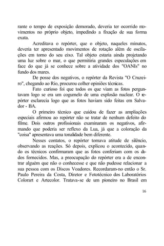 rante o tempo de exposição demorado, deveria ter ocorrido mo-
vimentos no próprio objeto, impedindo a fixação de sua forma
exata.
        Acreditava o repórter, que o objeto, naqueles minutos,
deveria ter apresentado movimentos de rotação além de oscila-
ções em torno do seu eixo. Tal objeto estaria ainda projetando
uma luz sobre o mar, o que permitiria grandes especulações em
face do que já se conhece sobre a atividade dos "OANIs" no
fundo dos mares.
        De posse dos negativos, o repórter da Revista "O Cruzei-
ro", chegando ao Rio, procurou colher opiniões técnicas.
        Fato curioso foi que todos os que viam as fotos pergun-
tavam logo se era um cogumelo de uma explosão nuclear. O re-
pórter esclarecia logo que as fotos haviam sido feitas em Salva-
dor - BA.
        O primeiro técnico que cuidou de fazer as ampliações
especiais afirmou ao repórter não se tratar de nenhum defeito do
filme. Dois outros profissionais examinaram os negativos, afir-
mando que poderia ser reflexo da Lua, já que a coloração da
"coisa" apresentava uma tonalidade bem diferente.
        Nesses contatos, o repórter tomava atitude de silêncio,
observando as reações. Só depois, explicou o acontecido, quan-
do os técnicos confirmaram que as fotos conferiam com os d     a-
dos fornecidos. Mas, a preocupação do repórter era a de encon-
trar alguém que não o conhecesse e que não pudesse relacionar a
sua pessoa com os Discos Voadores. Recordaram-no então o Sr.
Paulo Pereira da Costa, Diretor e Fototécnico dos Laboratórios
Colorart e Artecolor. Tratava-se de um pioneiro no Brasil em

                                                              16
 