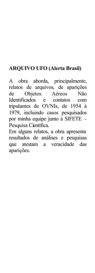 ARQUIVO UFO (Alerta Brasil)

A obra aborda, principalmente,
relatos de arquivos, de aparições
de      Objetos      Aéreos    Não
Identificados e contatos com
tripulantes de OVNIs, de 1954 à
1979, incluindo casos pesquisados
por minha equipe junto à SIFETE -
Pesquisa Científica.
Em alguns relatos, a obra apresenta
resultados de análises e pesquisas
que atestam a veracidade das
aparições.
 