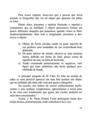 Para nosso espanto, disse-nos que a pessoa que havia
tomado as fotografias não viu tal objeto que aparecia em ambas
as fotos.
        Diante disso, passamos a analisar friamente o material e
constatamos que na realidade, o objeto apresentava formas um
pouco diferentes daquelas que pensamos, quando vimos as fotos
despreocupadamente. Sem usar a imaginação, passamos a des-
crever o objeto:

       a) Objeto de forma circular, tendo na parte superior de
          sua periferia uma tonalidade de cor avermelhada bem
          delineada;
       b) Da parte inferior do círculo, observa-se uma estrutura
          menos definida em forma de funil, pouco acima da
          superfície do mar, na linha do horizonte;
       c) Tendo examinado posteriormente os negativos, veri-
          fiquei que eram autênticos; não havia qualquer pos-
          sibilidade de fraude.

         A principal pergunta do Sr Cleto foi feita no sentido de
saber se seria possível aparecer em uma foto comum um objeto
que na realidade não tinha sido visto por quem o fotografou.
         Na ocasião, nos limites de nossos conhecimentos profis-
sionais e sem nenhum compromisso, apresentamos o nosso pon-
to de vista com fundamento que agora, por escrito, poderão ser
mais bem concatenados."
         Assim, o Sr. Paulo Pereira Costa prosseguiu numa des-
crição técnica, pormenorizada, onde conceituava luz e cor.

                                                              18
 