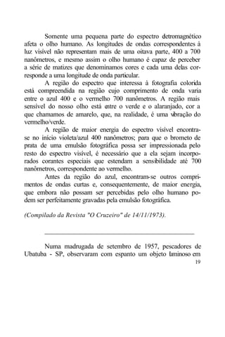 Somente uma pequena parte do espectro e      letromagnético
afeta o olho humano. As longitudes de ondas correspondentes à
luz visível não representam mais de uma oitava parte, 400 a 700
nanômetros, e mesmo assim o olho humano é capaz de perceber
a série de matizes que denominamos cores e cada uma delas cor-
responde a uma longitude de onda particular.
        A região do espectro que interessa à fotografia colorida
está compreendida na região cujo comprimento de onda varia
entre o azul 400 e o vermelho 700 nanômetros. A região mais
sensível do nosso olho está e  ntre o verde e o alaranjado, cor a
que chamamos de amarelo, que, na realidade, é uma v      ibração do
vermelho/verde.
        A região de maior energia do espectro visível encontra-
se no início violeta/azul 400 nanômetros; para que o brometo de
prata de uma emulsão fotográfica possa ser impressionada pelo
resto do espectro visível, é necessário que a ela sejam incorpo-
rados corantes especiais que estendam a sensibilidade até 700
nanômetros, correspondente ao vermelho.
        Antes da região do azul, encontram-se outros compri-
mentos de ondas curtas e, consequentemente, de maior energia,
que embora não possam ser percebidas pelo olho humano po-
dem ser perfeitamente gravadas pela emulsão fotográfica.

(Compilado da Revista "O Cruzeiro" de 14/11/1973).

       ____________________________________________

      Numa madrugada de setembro de 1957, pescadores de
Ubatuba - SP, observaram com espanto um objeto l minoso em
                                               u
                                                                19
 