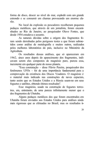forma de disco, descer ao nível do mar, explodir com um grande
estrondo e se consumir em chamas provocando um enorme cla-
rão.
        No local da explosão os pescadores recolheram pequenos
pedaços metálicos, que através de um jornalista, foram encami-
nhados ao Rio de Janeiro, ao pesquisador Olavo Fontes, que
desde 1954 estudava o assunto.
        As naturais dúvidas sobre a origem dos fragmentos fo-
ram sendo derrubadas pelos perigosos testes a que foram subme-
tidos como análise de metalografia e muitos outros, realizados
pelos melhores laboratórios do país, inclusive no Ministério da
Agricultura.
        Os resultados dessas análises, que só apareceram em
1962, c  inco anos depois do aparecimento dos fragmentos, indi-
cavam serem eles compostos de magnésio puro, pureza essa,
inexistente em qualquer parte do nosso planeta.
        "Essa constatação - disse Flávio Pereira, pesquisador dos
fenômenos UFOs - foi de uma importância fundamental para a
comprovação da existência dos Discos Voadores. O magnésio é
o material mais indicado nas construções de naves espaciais,
tanto assim que os Estados Unidos e a Rússia usam-no em seus
foguetes e satélites, obtendo ótimos resultados".
        Esse magnésio, usado na construção de foguetes terres-
tres, era, entretanto, de uma pureza infinitamente menor que o
dos fragmentos de Ubatuba.
        Alguns pedaços metálicos dos que foram encontrados em
Ubatuba foram enviados aos Estados Unidos para análises ainda
mais rigorosas que as efetuadas no Brasil, mas os resultados i -
                                                               n

                                                              20
 