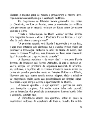 dicaram o mesmo grau de pureza e provocaram o mesmo alvo-
roço nos meios científicos que o verificado no Brasil.
         Os fragmentos de Ubatuba foram guardados nos cofres
da Comissão, no Rio de Janeiro, com os resultados das análises
que provavam ser o material oriundo de a      lgum ponto do espaço
que não a Terra.
         "Toda a problemática do Disco Voador envolve sempre
três perguntas básicas - disse o Professor Flávio Pereira - o que
são, de onde vêm e o que querem?"
         "A primeira questão está ligada à tecnologia e é por isso,
a que mais interessa aos cientistas. Se a ciência tivesse meios de
conhecer a tecnologia, milhares de anos na frente da nossa, que
cerca os Discos Voadores, nós teríamos na Terra uma revolução
igual à causada com o aparecimento da roda."
         A Segunda pergunta - de onde vêm? - era, para Flávio
Pereira, de interesse das Forças Armadas, já que a questão e     n-
volvia sempre um problema de segurança nacional. Já levantou-
se, inclusive, a hipótese de os Discos Voadores serem armas se-
cretas de grandes potências como os Estados Unidos e a Rússia,
hipótese esta que nunca reuniu muitos adeptos, dado o mistério
de proporções muito além das possibilidades de simples super-
potências, e que sempre cercou o aparecimento de Discos.
         A terceira questão - o que querem? - parecia ser ainda
uma incógnita completa. Até então nunca tinha sido provado
que as intenções dos possíveis extraterrestres fossem hostis. Mas
o contrário, também não.
         A importância dessas três questões, sobre as quais se
concentram milhares de estudiosos de todo o mundo, foi sinteti-

                                                                21
 