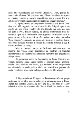 zada pelo ex-secretário das Nações Unidas, U. Than, quando há
anos atrás afirmou: "O problema dos Discos Voadores tem para
as Nações Unidas a mesma importância que a guerra fria e o
subdesenvolvimento econômico dos países do terceiro mundo."
         O aparecimento de fragmentos metálicos em Santa Cata-
rina em 1957, segundo os pescadores de São Miguel, após a ex-
plosão de um objeto voador não identificado que caiu no mar,
foi para o Prof. Flávio Pereira, de grande importância, mas ele
ressaltou que seria necessário uma rigorosa verificação para a-
purar se os pedaços metálicos não seriam parte dos chamados
"lixo cósmico", composto de restos de foguetes e satélites lança-
dos pelos Estados Unidos e Rússia, na corrida espacial e que f  i-
caram perdidos no espaço.
         Mas ao mesmo tempo, o Professor salientou que, na
maioria das vezes, esses fragmentos de satélites ou foguetes
queimariam-se ao reentrar na atmosfera terrestre não chegando a
atingir a terra.
         As pesquisas sobre os fragmentos de Santa Catarina d  e-
veriam demorar ainda algum tempo e estavam sendo acompa-
nhadas pela Marinha do Brasil, que também estava empenhada
em descobrir de onde teriam vindo os misteriosos pedaços de
metal recolhidos pelos espantados pescadores de São Miguel.
         ____________________________________________

         A Organização de Pesquisa de Fenômenos Aéreos, grupo
particular de estudos, que se achava em desacordo com a Força
Aérea dos Estados Unidos, de 1947 até 1973 em mais de 1.000
relatórios sobre as aparições de Discos Voadores, declarou nos

                                                               22
 