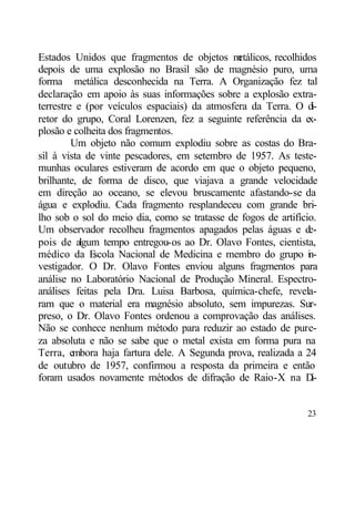 Estados Unidos que fragmentos de objetos m     etálicos, recolhidos
depois de uma explosão no Brasil são de magnésio puro, uma
forma metálica desconhecida na Terra. A Organização fez tal
declaração em apoio às suas informações sobre a explosão extra-
terrestre e (por veículos espaciais) da atmosfera da Terra. O d   i-
retor do grupo, Coral Lorenzen, fez a seguinte referência da e   x-
plosão e colheita dos fragmentos.
         Um objeto não comum explodiu sobre as costas do Bra-
sil à vista de vinte pescadores, em setembro de 1957. As teste-
munhas oculares estiveram de acordo em que o objeto pequeno,
brilhante, de forma de disco, que viajava a grande velocidade
em direção ao oceano, se elevou bruscamente afastando-se da
água e explodiu. Cada fragmento resplandeceu com grande bri-
lho sob o sol do meio dia, como se tratasse de fogos de artifício.
Um observador recolheu fragmentos apagados pelas águas e d       e-
pois de algum tempo entregou-os ao Dr. Olavo Fontes, cientista,
médico da E   scola Nacional de Medicina e membro do grupo i -   n
vestigador. O Dr. Olavo Fontes enviou alguns fragmentos para
análise no Laboratório Nacional de Produção Mineral. Espectro-
análises feitas pela Dra. Luisa Barbosa, química-chefe, revela-
ram que o material era magnésio absoluto, sem impurezas. Sur-
preso, o Dr. Olavo Fontes ordenou a comprovação das análises.
Não se conhece nenhum método para reduzir ao estado de pure-
za absoluta e não se sabe que o metal exista em forma pura na
Terra, embora haja fartura dele. A Segunda prova, realizada a 24
de outubro de 1957, confirmou a resposta da primeira e então
foram usados novamente métodos de difração de Raio-X na D         i-


                                                                 23
 