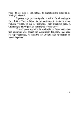 visão de Geologia e Mineralogia do Departamento Nacional de
Produção Mineral.
        Segundo o grupo investigador, a análise foi efetuada pelo
Dr. Elisiário Távora Filho, famoso cristalógrafo brasileiro e no-
vamente verificou-se que os fragmentos eram magnésio puro. A
Organização de Pesquisa de Fenômenos Aéreos disse:
        "O mais puro magnésio já produzido na Terra ainda con-
tém impurezas que podem ser identificadas facilmente nas análi-
ses espectográficas. As amostras de Ubatuba não mostraram n    e-
nhuma impureza".




                                                              24
 