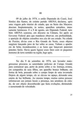 III

        09 de julho de 1974, o então Deputado do Ceará, José
Simões dos Santos, do extinto partido ARENA, declarou, após
uma viagem pelo interior do estado, que na Serra dos Macacos
desciam freqüentemente, às noites, aparelhos estranhos, inten-
samente luminosos. E a 8 de agosto, um Deputado Federal, tam-
bém ARENA cearense, em discurso na Câmara, fez apelo ao
Governo Federal para que mandasse observar, em profundidade,
a aparição de objetos estranhos nos céu do seu estado. Na cidade
de Pereiro, divisa com o Rio Grande do Norte, esses objetos
surgiram lançando jatos de luz sobre as casas. Tinham a aparên-
cia de bolas incandescentes e as luzes que lançavam pareciam
potentes faróis. Havia quem ligasse esses fatos com os pequenos
tremores de terra sentidos na região, logo após.
        ____________________________________________

        No dia 9 de setembro de 1974, um lavrador mato-
grossense procurou as autoridades policiais de Campo Grande
para comunicar que, perto da ponte sobre o rio Imiruçu, avistou,
em companhia de seus filhos, um aparelho branco brilhante, em
forma de bola, pousado sobre o campo limpo de uma invernada
Depois de algum tempo, ele se elevou no e  spaço, deixando uma
esteira de luz brilhante. Ao mesmo tempo, muitas outras pessoas
informavam aos jornais locais a presença, nos arredores da cida-
de, de um objeto desconhecido que fazia evoluções, diminuindo
e aumentando de velocidade.


                                                             25
 
