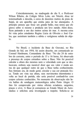 Coincidentemente, na madrugada do dia 9, o Professor
Wilson Ribeiro, do Colégio Sílvio Leite, em Niterói, disse ter
testemunhado a descida, a cerca de duzentos metros da praia de
Itaipú, de um aparelho que emitia jatos de luz alaranjados. A
princípio pensou que fosse um grande balão, mas notou que ele
girava sobre si mesmo e produzia um leve zunido. Além disso,
ficou pairando a uns dez metros acima do mar. A mesma coisa
foi vista pelos estudantes Regina Lúcia de Oliveira e José Car-
los, que assistiram também a súbita e vertiginosa subida do obje-
to.
        ____________________________________________

        No Brasil, o incidente da Base de Gravataí, no Rio
Grande do Sul, em 1954, foi assim descrito, em comunicado ao
Coronel Hardmann, Comandante da Base: "No dia 24 de outu-
bro do corrente, entre o período de 13 e 16 horas, foi observada
a presença de corpos estranhos sobre a Base. Não foi possível
calcular a altura dos mesmos nem a velocidade com que se des-
locavam, embora seja razoável dizer que seu valor é muito aci-
ma do que qualquer outro de que a Base tenha conhecimento.
Seu formato era, de modo geral, circular e sua cor prateada fos-
ca. Tendo em vista sua altura, seus movimentos intermitentes e
volta ao local de partida, não seria possível confundi-los com
corpos celestes conhecidos. No momento da observação não h    a-
via balões de sondagem meteorológica sobre Porto Alegre. O
fato foi comprovado por vários oficiais aviadores, sargentos,
praças e civis. A Base já comunicou ao Estado Maior da Aero-
náutica e solicitou uma investigação a respeito. Solicita-se ao

                                                              26
 