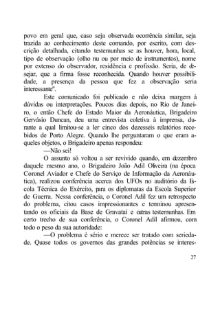 povo em geral que, caso seja observada ocorrência similar, seja
trazida ao conhecimento deste comando, por escrito, com des-
crição detalhada, citando testemunhas se as houver, hora, local,
tipo de observação (olho nu ou por meio de instrumentos), nome
por extenso do observador, residência e profissão. Seria, de d  e-
sejar, que a firma fosse reconhecida. Quando houver possibili-
dade, a presença da pessoa que fez a observação seria
interessante".
         Este comunicado foi publicado e não deixa margem à
dúvidas ou interpretações. Poucos dias depois, no Rio de Janei-
ro, o então Chefe do Estado Maior da Aeronáutica, Brigadeiro
Gervásio Duncan, deu uma entrevista coletiva à imprensa, du-
rante a qual limitou-se a ler cinco dos dezesseis relatórios rece-
bidos de Porto Alegre. Quando lhe perguntaram o que eram a-
queles objetos, o Brigadeiro apenas respondeu:
         —Não sei!
         O assunto só voltou a ser revivido quando, em dezembro
daquele mesmo ano, o Brigadeiro João Adil Oliveira (na época
Coronel Aviador e Chefe do Serviço de Informação da Aeronáu-
tica), realizou conferência acerca dos UFOs no auditório da E   s-
cola Técnica do Exército, p os diplomatas da Escola Superior
                             ara
de Guerra. Nessa conferência, o Coronel Adil fez um retrospecto
do problema, citou casos impressionantes e terminou apresen-
tando os oficiais da Base de Gravataí e o   utras testemunhas. Em
certo trecho de sua conferência, o Coronel Adil afirmou, com
todo o peso da sua autoridade:
         —O problema é sério e merece ser tratado com serieda-
de. Quase todos os governos das grandes potências se interes-

                                                               27
 
