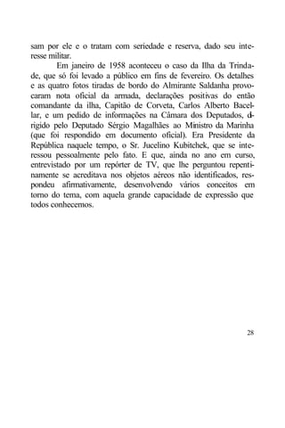 sam por ele e o tratam com seriedade e reserva, dado seu inte-
resse militar.
        Em janeiro de 1958 aconteceu o caso da Ilha da Trinda-
de, que só foi levado a público em fins de fevereiro. Os detalhes
e as quatro fotos tiradas de bordo do Almirante Saldanha provo-
caram nota oficial da armada, declarações positivas do então
comandante da ilha, Capitão de Corveta, Carlos Alberto Bacel-
lar, e um pedido de informações na Câmara dos Deputados, d      i-
rigido pelo Deputado Sérgio Magalhães ao Ministro da Marinha
(que foi respondido em documento oficial). Era Presidente da
República naquele tempo, o Sr. Jucelino Kubitchek, que se inte-
ressou pessoalmente pelo fato. E que, ainda no ano em curso,
entrevistado por um repórter de TV, que lhe perguntou repenti-
namente se acreditava nos objetos aéreos não identificados, res-
pondeu afirmativamente, desenvolvendo vários conceitos em
torno do tema, com aquela grande capacidade de expressão que
todos conhecemos.




                                                               28
 