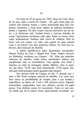 IV

        Na tarde de 20 de agosto de 1966, Jorge da Costa Alves,
de 18 anos, subiu o morro do Vintém - RJ, para soltar pipa. En-
controu dois homens mortos e voltou aterrorizado para casa. Em
poucos momentos o local ficou repleto de policiais, bombeiros,
perícia e imprensa. Os dois corpos estavam próximos um do ou-
tro e já cheiravam mal. Vestiam ternos e estavam deitados de
costas, ligeiramente encobertos pelo m   ato. Sobre os ternos, duas
capas impermeáveis. Nenhum sinal visível de violência. Nem no
local, nem nos corpos. Ao lado, uma garrafa de água mineral
vazia e um pacote com duas pequenas toalhas. No rosto dos ca-
dáveres, duas máscaras de chumbo.
        A polícia identificou-os pelos documentos encontrados:
Manuel Pereira da Cruz e Miguel José Viana. Ambos, técnicos
em Eletrônica, residentes em Campos - RJ. Além das estranhas
máscaras de chumbo, ainda foram encontrados indícios que
complicaram mais as circunstâncias. Uma agenda, com sinais e
números ao estilo de mensagem cifrada. Bilhetes, entre os quais
um que dizia: "16,30 estar local determinado. 18,30 ingerir cáp-
sula após efeito proteger metais aguardar sinal máscara".
        Eles haviam saído de Campos, no dia 17, dizendo que i-
riam a São Paulo comprar material de trabalho. Um carro tam-
bém estava na possibilidade de compra, para o que traziam a
importância, na época, de 2 mil e 300 cruzeiros novos. Segundo
testemunhas, empacotados num saco plástico, envolto em papel
grosso. Esse dinheiro nunca foi encontrado. Todos os seus pas-
sos desde que de lá saíram foram rigorosamente levantados pe-

                                                                29
 