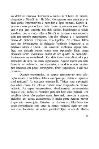 los detetives cariocas. Tomaram o ônibus às 9 horas da manhã,
chegando a Niterói às 14h 30m. Compraram num armarinho as
duas capas impermeáveis e num bar a água mineral. Depois s     e-
guiram direto para o local onde foram e   ncontrados mortos. Para
que e por que, somente eles dois sabiam. Inicialmente, a polícia
acreditou que a vinda d  eles a Niterói se devesse a um encontro
com um terceiro personagem. Um dos bilhetes e o desapareci-
mento do dinheiro reforçavam essa hipótese. No entanto, faltou
base nas investigações do delegado Venâncio Bittencourt e os
detetives Idovã e Oscar. Um latrocínio explicaria alguns deta-
lhes, mas deixaria muitos outros sem explicação. Duas outras
hipóteses foram levantadas, dentro de um quadro de homicídio.
Espionagem ou contrabando. Os dois teriam sido eliminados por
elementos de uma ou outra organização. Aquele morro era sabi-
damente um reduto de contrabandistas, e os dois sempre mostra-
ram interesse em peças estrangeiras. Eram suposições, e daí não
passaram.
        Quando encontrados, os corpos apresentavam uma colo-
ração rosada. Um bilhete falava em "proteger metais e aguardar
sinal máscara". As máscaras estavam lá. Típicas para a proteção
dos olhos contra luz intensa. Talvez calor exagerado ou mesmo
radiação. As capas impermeáveis, absolutamente desnecessárias
naquele dia. Todos os requisitos para um bom caso policial. Um
novelista talvez não pedisse tanto. Isso tudo autoriza a pensar,
inclusive, em coisas extraterrenas. E muita gente pensou, provar
é que não houve jeito. Estariam os técnicos em Eletrônica ten-
tando comunicação com seres de outros mundos? Seria um con-
tato com habitantes de outros planetas? Que viriam de Discos

                                                              30
 