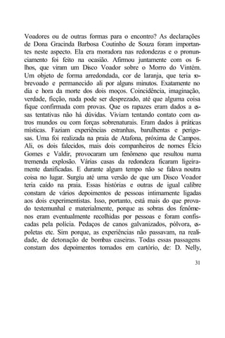 Voadores ou de outras formas para o encontro? As declarações
de Dona Gracinda Barbosa Coutinho de Souza foram importan-
tes neste aspecto. Ela era moradora nas redondezas e o pronun-
ciamento foi feito na ocasião. Afirmou juntamente com os fi-
lhos, que viram um Disco Voador sobre o Morro do Vintém.
Um objeto de forma arredondada, cor de laranja, que teria s    o-
brevoado e permanecido ali por alguns minutos. Exatamente no
dia e hora da morte dos dois moços. Coincidência, imaginação,
verdade, ficção, nada pode ser desprezado, até que alguma coisa
fique confirmada com provas. Que os rapazes eram dados a e     s-
sas tentativas não há dúvidas. Viviam tentando contato com o   u-
tros mundos ou com forças sobrenaturais. Eram dados à práticas
místicas. Faziam experiências estranhas, barulhentas e perigo-
sas. Uma foi realizada na praia de Atafona, próxima de Campos.
Ali, os dois falecidos, mais dois companheiros de nomes Élcio
Gomes e Valdir, provocaram um fenômeno que resultou numa
tremenda explosão. Várias casas da redondeza ficaram ligeira-
mente danificadas. E durante algum tempo não se falava noutra
coisa no lugar. Surgiu até uma versão de que um Disco Voador
teria caído na praia. Essas histórias e outras de igual calibre
constam de vários depoimentos de pessoas intimamente ligadas
aos dois experimentistas. Isso, portanto, está mais do que prova-
do testemunhal e materialmente, porque as sobras dos fenôme-
nos eram eventualmente recolhidas por pessoas e foram confis-
cadas pela polícia. Pedaços de canos galvanizados, pólvora, e  s-
poletas etc. Sim porque, as experiências não passavam, na reali-
dade, de detonação de bombas caseiras. Todas essas passagens
constam dos depoimentos tomados em cartório, de: D. Nelly,

                                                              31
 