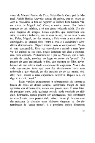 viúva de Manuel Pereira da Cruz; Sebastião da Cruz, pai de Ma-
nuel; Aluísio Batista Azevedo, amigo de ambos, que os levou de
Jeep à rodoviária, a fim de pegarem o ônibus; Elza Gomes Via-
na, viúva de Miguel José Viana; e muitos outros. Eles faziam
segredo de tais práticas, e só um grupo reduzido sabia. Um cír-
culo pequeno de amigos. Todos espíritas, que realizavam ses-
sões, reuniões e trabalhos, ora na casa de um, ora na casa de ou-
tro. Deles, Miguel, um dos mortos, e Élcio eram os mais ativos e
empolgados. Já Manuel vivia "entre a cruz e a cadeirinha"; acre-
ditava desconfiando. Miguel insistia com o companheiro Manu-
el para convencê-lo. Uma vez convidou-o a assistir a uma "pro-
va" no quintal de sua casa. Fogos correram pelo chão e culmina-
ram num estrondo. Posteriormente o pai de Manuel, que a tudo
assistia da janela, recolheu no lugar os restos da "prova". Um
pedaço de cano galvanizado e fios, que mostrou ao filho, adver-
tindo-o de que estava sendo estupidamente enganado. Mas a dú-
vida permaneceu, tanto que num dos depoimentos havia uma
referência a que Manuel, em dia próximo ao de sua morte, teria
dito: "Vou assistir a uma experiência definitiva. Depois dela, eu
digo se acredito ou não".
         Essas versões extraterrenas e sobrenaturais são sempre a
tônica de casos de difícil solução. Geralmente tratam de fatos
apoiados em depoimentos, nunca em provas reais. É uma faixa
de perigoso trato, onde qualquer resvalo pode conduzir ao ridí-
culo. Entretanto, nunca podem ser desprezadas, pois constituem
invariavelmente uma possibilidade viável. Neste já famoso caso
das máscaras de chumbo, essas hipóteses vingaram na não de-
terminação da "causa mortis". E o problema tomou dimensões

                                                              32
 