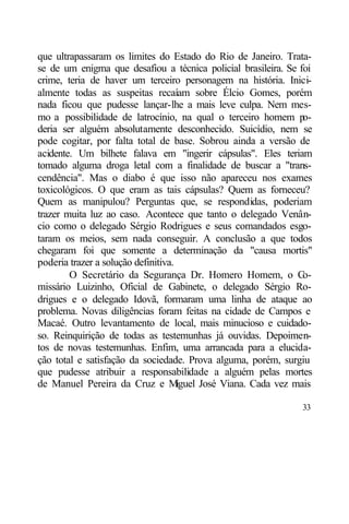 que ultrapassaram os limites do Estado do Rio de Janeiro. Trata-
se de um enigma que desafiou a técnica policial brasileira. Se foi
crime, teria de haver um terceiro personagem na história. Inici-
almente todas as suspeitas recaíam sobre Élcio Gomes, porém
nada ficou que pudesse lançar-lhe a mais leve culpa. Nem mes-
mo a possibilidade de latrocínio, na qual o terceiro homem p      o-
deria ser alguém absolutamente desconhecido. Suicídio, nem se
pode cogitar, por falta total de base. Sobrou ainda a versão de
acidente. Um bilhete falava em "ingerir cápsulas". Eles teriam
tomado alguma droga letal com a finalidade de buscar a "trans-
cendência". Mas o diabo é que isso não apareceu nos exames
toxicológicos. O que eram as tais cápsulas? Quem as forneceu?
Quem as manipulou? Perguntas que, se respondidas, poderiam
trazer muita luz ao caso. Acontece que tanto o delegado Venân-
cio como o delegado Sérgio Rodrigues e seus comandados esgo-
taram os meios, sem nada conseguir. A conclusão a que todos
chegaram foi que somente a determinação da "causa mortis"
poderia trazer a solução definitiva.
        O Secretário da Segurança Dr. Homero Homem, o C           o-
missário Luizinho, Oficial de Gabinete, o delegado Sérgio Ro-
drigues e o delegado Idovã, formaram uma linha de ataque ao
problema. Novas diligências foram feitas na cidade de Campos e
Macaé. Outro levantamento de local, mais minucioso e cuidado-
so. Reinquirição de todas as testemunhas já ouvidas. Depoimen-
tos de novas testemunhas. Enfim, uma arrancada para a elucida-
ção total e satisfação da sociedade. Prova alguma, porém, surgiu
que pudesse atribuir a responsabilidade a alguém pelas mortes
de Manuel Pereira da Cruz e M        iguel José Viana. Cada vez mais

                                                                 33
 
