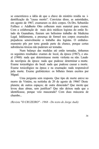 se concretizava a idéia de que a chave do mistério residia na i-
dentificação da "causa mortis". Convictas disso, as autoridades,
em agosto de 1967, exumaram os dois corpos. Os Drs. Sebastião
Faillace e Adalberto Otto colheram mais material para exame.
Com a colaboração de mais dois médicos legistas do então E     s-
tado da Guanabara, fizeram um belíssimo trabalho de Medicina
Legal. Infelizmente, a presença de formol nos corpos exumados
prejudicou sensivelmente o trabalho dos legistas. O embalsa-
mamento pôs por terra grande parte da chance, porque certas
substâncias tóxicas não puderam ser testadas.
         Num balanço das medidas até então tomadas, tínhamos
os seguintes resultados: exames de local, da época (1967), e atu-
al (1968): nada que determinasse morte violenta ou não. Laudo
da necrópsia da época: nada que pudesse determinar a morte.
Exame toxicológico do local: nada que pudesse causar a morte.
Exame toxicológico na época e na exumação: nada responsável
pela morte. Exame grafotécnico: os bilhetes foram escritos por
Miguel.
         Uma pergunta sem resposta. Que tipo de morte esteve no
morro do Vintém, na noitinha de 20 de agosto de 1966? Deste
planeta; de outros espaços; de outra dimensão? Que morte que
levou duas almas, sem justificar? Que não deixou nada que a
identificasse, porque veio mascarada? Com duas máscaras de
chumbo...

(Revista "O CRUZEIRO" - 1968 - Do texto de Jorge Audi)



                                                              34
 