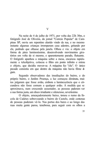 V

        Na noite de 4 de julho de 1971, por volta das 22h 30m, o
fotógrafo José de Oliveira, do jornal "Correio Popular" de Cam-
pinas SP, ouviu um repentino alarido vindo da rua, e no mesmo
instante algumas crianças irromperam casa adentro, gritando por
ele, pedindo que olhasse pela janela. Olhou e viu: o objeto em
forma de pires luminosíssimo, desenvolvendo movimentos gira-
tórios em volta de si mesmo, e aparentemente parado, flutuante.
O fotógrafo apanhou a máquina sobre a mesa, encaixou rapida-
mente a teleobjetiva, colocou o filtro em ponto infinito e mirou
o objeto, que decidiu mover-se. A máquina fez "clic". O único
pecado consistiu em que dentro da máquina não havia filme a          l-
gum.
        Segundo observadores das imediações do bairro, e do
próprio bairro, o Jardim Proença, a luz começou diminuta, mui-
tos julgaram que fosse avião, embora a luminescência que o cir-
cundava não fosse comum a qualquer avião. À medida que se
aproximava, num crescendo assustador, as pessoas p          uderam ver
a sua forma justa, um disco irradiante e silencioso, severíssimo.
        O objeto, ameaçadoramente baixo, t mou o rumo da E
                                                 o                  s-
cola de Cadetes sobrevoando o bairro do Castelo, onde centenas
de pessoas puderam vê-lo. Nas portas dos bares e ao longo das
ruas muita gente parou, tenebrosa, para seguir com os olhos a

                                                                    35
 