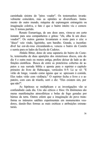 caminhada sinistra do "pires voador". Os testemunhos invaria-
velmente coincidem, mas as opiniões se diversificam. Instru-
mento do outro mundo, máquina de espionagem estrangeira ou
imaginação coletiva, o fato é que o bairro inteiro viu e comen-
tou. E tomou partido.
         Renato Esmarriaga, de uns doze anos, virou-se em certo
instante para seus companheiros e gritou: "chi, olha lá um disco
voador!". Os outros garotos levantaram o rosto para o céu: o
"disco" veio vindo, ligeirinho, sem barulho. Grande, a inconfun-
dível luz cor-de-rosa circundando-o, venceu o bairro do Castelo
e sumiu para os lados da Escola de Cadetes.
         Abdala Bittar, dono de uma sapataria do bairro do Caste-
lo, testemunha de duas aparições dos misteriosos discos, esta do
dia 4 e outra mais ou menos antiga, prefere deixar de lado as de-
finições científicas. Busca de entre as prateleiras cobertas de s
                                                                a-
patos a sua surrada bíblia e aponta para o repórter o capítulo
primeiro do livro de Habacuque, versículos 8-9. Lá se vê: "E
virão de longe, voando como águias que se apressam à comida.
Eles todos virão com violência." O repórter fecha o livro e o sa-
pateiro, com cara de triunfo, sorri e diz: "Eles existem sim, por
que não?".
         As hipóteses se multiplicam e as investigações vão se
confundindo cada dia. Uns são céticos e frios: Os f  enômenos são
meras manifestações atmosféricas e bolas de fogo geradas por
húmus da terra. Outros crêem que a imaginação do povo trans-
forma os inúmeros satélites experimentais em monumentos voa-
dores, dando-lhes formas as mais exóticas e atribuições extrana-
turais.

                                                               36
 