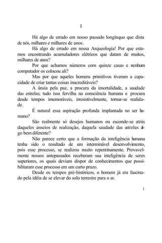 I

        Há algo de errado em nosso passado longínquo que dista
de nós, milhares e milhares de anos.
        Há algo de errado em nossa Arqueologia! Por que esta-
mos encontrando acumuladores elétricos que datam de muitos,
milhares de anos?
        Por que achamos números com quinze casas e nenhum
computador os colocou ali?
        Mas por que aqueles homens primitivos tiveram a capa-
cidade de criar tantas coisas inacreditáveis?
        A ânsia pela paz, a procura da imortalidade, a saudade
das estrelas; tudo isso fervilha na consciência humana e procura
desde tempos imemoráveis, irresistivelmente, tornar-se realida-
de.
        É natural essa aspiração profunda implantada no ser h   u-
mano?
        São realmente só desejos humanos ou esconde-se atrás
daqueles anseios de realização, daquela saudade das e   strelas al-
go bem diferente?
        Não parece certo que a formação da inteligência h   umana
tenha sido o resultado de um interminável desenvolvimento,
pois esse processo, se realizou muito repentinamente. Provavel-
mente nossos antepassados receberam sua inteligência de seres
superiores, os quais deviam dispor de conhecimentos que possi-
bilitaram esse processo em um curto prazo.
        Desde os tempos pré-históricos, o homem já era fascina-
do pela idéia de se elevar do solo terrestre para o ar.

                                                                 1
 