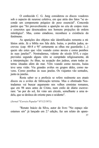 O conhecido C. G. Jung considerou os discos voadores
sob o aspecto de neurose coletiva, em que atrás dos fatos "se es-
conde um componente psíquico de peso essencial". Concorda
porém que "foi provavelmente a aparição no céu de corpos reais
e concretos que desencadeou nos homens projeções de ordem
mitológica". Mas, como estudioso, reconhece a existência do
fenômeno.
        As aparições dos objetos não identificados remonta a m      i-
lênios atrás. Já a bíblia nos fala dela. Isaías, o profeta judeu, es-
creveu: (cap. 60-8 e 9)" certamente as olhas me guardarão. (...)
quem são estes que vêm voando como n         uvens e como pombos
às suas janelas?". Nostradamus, vidente do século XVI, e cujas
previsões segundo alguns vêm se cumprindo religiosamente, dá
a interpretação: As ilhas, na acepção dos judeus, eram todas as
terras situadas além do mar. Vêm voando como nuvens, Isaías
teve uma visão. Viu grandes aviões ou grupos deles, como nu-
vens. Como pombas às suas j nelas. Os viajantes vão sentados,
                                 a
junto às janelas.
        Resta saber se a profecia se refere realmente aos atuais
discos ou a aviões de fabricação terrena. Mas o obstinado Nos-
tradamus vai buscar argumento nos velhos cronistas romanos,
que em 98 anos antes de Cristo, num estilo de diário escreve-
ram: "ao por do sol, foi visto um círculo, semelhante a uma r      o-
dela, que se desloca do oriente para o ocidente".

(Jornal "Correio Popular" 07/12/1971)

       "Renato Inácio da Silva, autor do livro "No espaço não
estamos sós" já lançado em 2.ª edição, faz um relato do apare-
                                                                   37
 