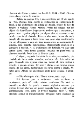 cimento, de discos voadores no Brasil de 1954 a 1960. Cita os
casos, datas, nomes de pessoas.
        Relata, na página 281, o que aconteceu em 30 de agosto
de 1970. Quando dava guarda às instalações da Hidrelétrica do
Funil, a dez quilômetros da cidade de Itatiaia, estado do Rio de
Janeiro, o vigilante Almiro Martins Freitas foi atingido por um
objeto não identificado. Segundo os médicos que o atenderam, o
guarda teve cegueira psíquica por alguns dias e permaneceu em
estado emocional abalado. Passava das nove horas da noite
quando ele começou a fazer ronda nas torres dos transformado-
res. Ao ultrapassar a casa de força notou acima da construção de
cimento, uma estranha luminosidade. Rapidamente abaixou-se e
começou a rastejar. A 10 quilômetros de distância, viu algo que
definiu como "uma forma estranha", pousada na plataforma de
cimento, emitindo fortes luzes de diversas cores.
        O objeto, segundo descrição de Almiro, era redondo, cir-
cundado de luzes azuis, amarelas, verdes e não fazia ruído al-
gum. Temendo sim alguma coisa que tivesse ali para destruir a
estação, o guarda apitou, fez soar o alarme e ao mesmo tempo
sacava de sua arma, desfechando três tiros contra o o  bjeto. Mi-
nutos após, Almiro foi encontrado caído pelos colegas e gritan-
do:
        —Não olhem para a luz. Ela me atacou, estou cego.
        Foi levado para a enfermaria onde recobrou os
movimentos, pois até então estivera paralisado. No local ao
ocorrido, o chefe da guarda e outros vigilantes notaram que
embora tivesse chovido um pouco naquela hora, o chão estava
completamente seco, como se tivesse recebido calor. O ponto
indicado achava-se misteriosamente enrugado numa extensão de
                                                              38
 