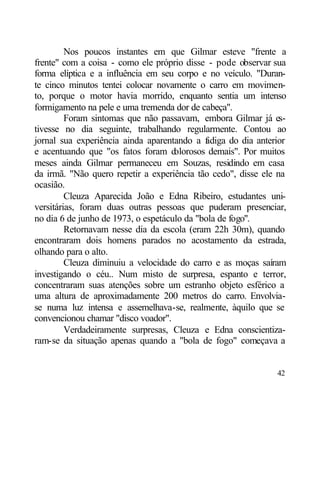 Nos poucos instantes em que Gilmar esteve "frente a
frente" com a coisa - como ele próprio disse - pode observar sua
forma elíptica e a influência em seu corpo e no veículo. "Duran-
te cinco minutos tentei colocar novamente o carro em movimen-
to, porque o motor havia morrido, enquanto sentia um intenso
formigamento na pele e uma tremenda dor de cabeça".
         Foram sintomas que não passavam, embora Gilmar já es-
tivesse no dia seguinte, trabalhando regularmente. Contou ao
jornal sua experiência ainda aparentando a f diga do dia anterior
                                             a
e acentuando que "os fatos foram d   olorosos demais". Por muitos
meses ainda Gilmar permaneceu em Souzas, residindo em casa
da irmã. "Não quero repetir a experiência tão cedo", disse ele na
ocasião.
         Cleuza Aparecida João e Edna Ribeiro, estudantes uni-
versitárias, foram duas outras pessoas que puderam presenciar,
no dia 6 de junho de 1973, o espetáculo da "bola de fogo".
         Retornavam nesse dia da escola (eram 22h 30m), quando
encontraram dois homens parados no acostamento da estrada,
olhando para o alto.
         Cleuza diminuiu a velocidade do carro e as moças saíram
investigando o céu.. Num misto de surpresa, espanto e terror,
concentraram suas atenções sobre um estranho objeto esférico a
uma altura de aproximadamente 200 metros do carro. Envolvia-
se numa luz intensa e assemelhava-se, realmente, àquilo que se
convencionou chamar "disco voador".
         Verdadeiramente surpresas, Cleuza e Edna conscientiza-
ram-se da situação apenas quando a "bola de fogo" começava a


                                                              42
 