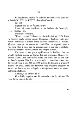 VI

        O depoimento abaixo foi colhido por mim e faz parte do
relatório N.º 0001 da SIFETE - Pesquisa Científica.
        N.º 0001
        Depoimento do Sr. Álvaro Fávero.
        Idade: 40 anos, residente à rua Senhora da Conceição,
146 - Paulínia - SP.
        Profissão: Motorista.
        "Eram cerca de 23 horas do dia 6 de abril de 1976. Esta-
va fazendo minha última viagem Campinas - Paulínia. Notei que
vários caminhões à minha frente estavam diminuindo a marcha.
Quando consegui ultrapassar os caminhões, na segunda tentati-
va, meu filho a meu lado se e  spantou com o que via e imediata-
mente eu diminui a marcha, porém não cheguei a parar.
        Eu estava a uns quatro quilômetros de Paulínia. Era um
objeto bastante grande da forma dos que chamamos Discos Vo-
adores. Como uma semi-esfera sobre um prato. Era de cor ver-
melho-alaranjado. Não deu para ter idéia do tamanho exato, mas
talvez estivesse a uns 500 ou 600 metros de distância e a uns 20
metros do chão. Então ele descreveu uma trajetória irregular ou
talvez na forma de um triângulo e desapareceu como se nunca
estivesse estado ali".
        Sumaré, 8 de abril de 1976.
        O referido depoimento foi assinado pelo Sr. Álvaro Fá-
vero dando ciência do fato.
        ____________________________________________


                                                             44
 