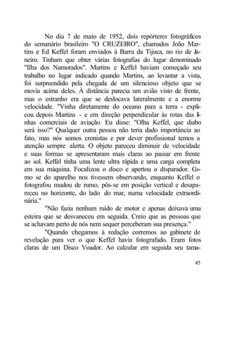 No dia 7 de maio de 1952, dois repórteres fotográficos
do semanário brasileiro "O CRUZEIRO", chamados João Mar-
tins e Ed Keffel foram enviados à Barra da Tijuca, no rio de Ja-
neiro. Tinham que obter várias fotografias do lugar denominado
"Ilha dos Namorados". Martins e Keffel haviam começado seu
trabalho no lugar indicado quando Martins, ao levantar a vista,
foi surpreendido pela chegada de um silencioso objeto que se
movia acima deles. À distância parecia um avião visto de frente,
mas o estranho era que se deslocava lateralmente e a enorme
velocidade. "Vinha diretamente do oceano para a terra - expli-
cou depois Martins - e em direção perpendicular às rotas das l-i
nhas comerciais de aviação. Eu disse: "Olha Keffel, que diabo
será isso?" Qualquer outra pessoa não teria dado importância ao
fato, mas nós somos cronistas e por dever profissional temos a
atenção sempre alerta. O objeto pareceu diminuir de velocidade
e suas formas se apresentaram mais claras ao passar em frente
ao sol. Keffel tinha uma lente ultra rápida e uma carga completa
em sua máquina. Focalizou o disco e apertou o disparador. C   o-
mo se do aparelho nos tivessem observando, enquanto Keffel o
fotografou mudou de rumo, pôs-se em posição vertical e desapa-
receu no horizonte, do lado do mar, numa velocidade extraordi-
nária."
        "Não fazia nenhum ruído de motor e apenas deixava uma
esteira que se desvaneceu em seguida. Creio que as pessoas que
se achavam perto de nós nem sequer perceberam sua presença."
        "Quando chegamos à redação corremos ao gabinete de
revelação para ver o que Keffel havia fotografado. Eram fotos
claras de um Disco Voador. Ao calcular em seguida seu tama-

                                                             45
 