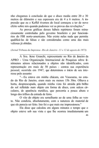 nho chegamos à conclusão de que o disco media entre 20 e 30
metros de diâmetro e sua espessura era de 4 a 6 metros. A i -  m
pressão que eu e Keffel tivemos do local começou a ter de novo
efeito sobre nós quando pudemos ver as provas das revelações."
         As provas gráficas desses hábeis repórteres foram minu-
ciosamente controladas pelo governo brasileiro e por funcioná-
rios do FBI norte-americano. Não existe nelas nada que permita
qualificá-las de falsas e são consideradas como uma das mais
valiosas já obtidas.

(Jornal Tribuna da Imprensa - Rio de Janeiro - 11 e 12 de agosto de 1973)
        ____________________________________________
        A Sra. Irene Granchi, representante no Rio de Janeiro da
APRO - Uma Organização Internacional de Pesquisas s           obre f
                                                                   e-
nômenos aéreos relacionados a objetos não identificados, com
representação em mais de 50 países - contou sua experiência
pessoal, ocorrida em 1947, que determinou o início de seu inte-
resse pelo assunto:
        "—Eu estava em minha chácara, em Vassouras, no esta-
do do Rio de Janeiro, eram mais ou menos 15h 30m. Olhava a
horta, despreocupada, quando minha vista foi atraída p brilhoelo
do sol refletido num objeto em forma de disco, com sulcos cir-
culares, de aparência metálica, que percorria a pouca altura o
longo dos trilhos da estrada de ferro.
        O vôo do objeto era semelhante ao de uma folha ao ven-
to. Não condizia, absolutamente, com a natureza do material de
que ele parecia ser feito. Isto foi o que mais me impressionou."
        Ela disse que calculou em alguns minutos o tempo que o
objeto esteve sob sua vista e que lhe ocorreu imediatamente um
                                                                        46
 