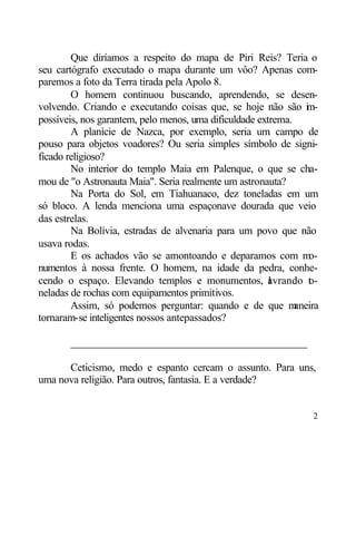 Que diríamos a respeito do mapa de Piri Reis? Teria o
seu cartógrafo executado o mapa durante um vôo? Apenas com-
paremos a foto da Terra tirada pela Apolo 8.
        O homem continuou buscando, aprendendo, se desen-
volvendo. Criando e executando coisas que, se hoje não são i -   m
possíveis, nos garantem, pelo menos, uma dificuldade extrema.
        A planície de Nazca, por exemplo, seria um campo de
pouso para objetos voadores? Ou seria simples símbolo de signi-
ficado religioso?
        No interior do templo Maia em Palenque, o que se cha-
mou de "o Astronauta Maia". Seria realmente um astronauta?
        Na Porta do Sol, em Tiahuanaco, dez toneladas em um
só bloco. A lenda menciona uma espaçonave dourada que veio
das estrelas.
        Na Bolívia, estradas de alvenaria para um povo que não
usava rodas.
        E os achados vão se amontoando e deparamos com m         o-
numentos à nossa frente. O homem, na idade da pedra, conhe-
cendo o espaço. Elevando templos e monumentos, avrando t -
                                                        l        o
neladas de rochas com equipamentos primitivos.
        Assim, só podemos perguntar: quando e de que m        aneira
tornaram-se inteligentes nossos antepassados?

       ____________________________________________

      Ceticismo, medo e espanto cercam o assunto. Para uns,
uma nova religião. Para outros, fantasia. E a verdade?


                                                                  2
 