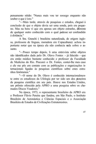 pensamento nítido: "Nunca mais vou ter sossego enquanto não
souber o que é isto."
         "—Mais tarde, através de pesquisas e estudos, cheguei à
conclusão de que o objeto devia ser uma sonda, pois era peque-
no. Mas na hora vi que era apenas um objeto estranho, diferente
de qualquer outro conhecido com o qual p       udesse ser confundido
à distância."
         A Sra. Granchi ( brasileira naturalizada, de origem ingle-
sa, professora de línguas, moradora em Copacabana) achou i -      m
portante notar que na época ela não conhecia n       ada sobre o as-
sunto.
         "—Pouco tempo depois, li uma entrevista sobre objetos
não identificados dada pelo Dr. Olavo Fontes - já falecido - que
era então médico bastante conhecido e professor da Faculdade
de Medicina do Rio. Procurei o Dr. Fontes, contei-lhe meu caso
e ele me pôs em contato com as publicações e organizações i -      n
ternacionais ligadas às pesquisas científicas sobre estes estra-
nhos fenômenos."
         "—O nome do Dr. Olavo é conhecido internacionalmen-
te entre os estudiosos da Ufologia por ter sido um dos pioneiros
da pesquisa científica em seu país. Houve nos Estados Unidos,
um prêmio oferecido pela APRO a uma pesquisa s          obre os cha-
mados Discos Voadores."
         Na época, 1973, o representante brasileiro da APRO era
o Professor Flávio Pereira que fundou, em São Paulo, o Instituto
Brasileiro de Aeronáutica e Ciências Espaciais e a Associação
Brasileira de Estudos de Civilizações Extraterrestres.


                                                                 47
 