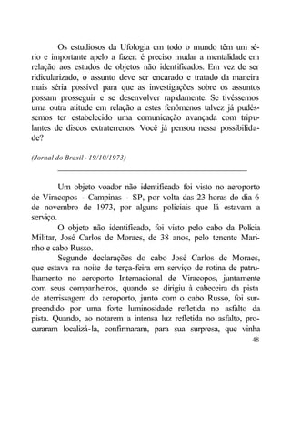 Os estudiosos da Ufologia em todo o mundo têm um sé-
rio e importante apelo a fazer: é preciso mudar a mentalidade em
relação aos estudos de objetos não identificados. Em vez de ser
ridicularizado, o assunto deve ser encarado e tratado da maneira
mais séria possível para que as investigações sobre os assuntos
possam prosseguir e se desenvolver rapidamente. Se tivéssemos
uma outra atitude em relação a estes fenômenos talvez já pudés-
semos ter estabelecido uma comunicação avançada com tripu-
lantes de discos extraterrenos. Você já pensou nessa possibilida-
de?

(Jornal do Brasil - 19/10/1973)
        ___________________________________________

         Um objeto voador não identificado foi visto no aeroporto
de Viracopos - Campinas - SP, por volta das 23 horas do dia 6
de novembro de 1973, por alguns policiais que lá estavam a
serviço.
         O objeto não identificado, foi visto pelo cabo da Polícia
Militar, José Carlos de Moraes, de 38 anos, pelo tenente Mari-
nho e cabo Russo.
         Segundo declarações do cabo José Carlos de Moraes,
que estava na noite de terça-feira em serviço de rotina de patru-
lhamento no aeroporto Internacional de Viracopos, juntamente
com seus companheiros, quando se dirigiu à cabeceira da pista
de aterrissagem do aeroporto, junto com o cabo Russo, foi sur-
preendido por uma forte luminosidade refletida no asfalto da
pista. Quando, ao notarem a intensa luz refletida no asfalto, pro-
curaram localizá-la, confirmaram, para sua surpresa, que vinha
                                                               48
 
