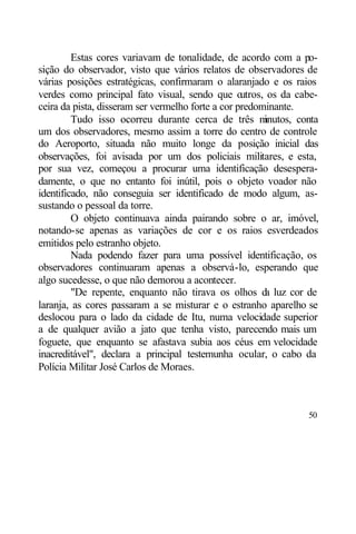 Estas cores variavam de tonalidade, de acordo com a po-
sição do observador, visto que vários relatos de observadores de
várias posições estratégicas, confirmaram o alaranjado e os raios
verdes como principal fato visual, sendo que o     utros, os da cabe-
ceira da pista, disseram ser vermelho forte a cor predominante.
         Tudo isso ocorreu durante cerca de três m       inutos, conta
um dos observadores, mesmo assim a torre do centro de controle
do Aeroporto, situada não muito longe da posição inicial das
observações, foi avisada por um dos policiais militares, e esta,
por sua vez, começou a procurar uma identificação desespera-
damente, o que no entanto foi inútil, pois o objeto voador não
identificado, não conseguia ser identificado de modo algum, as-
sustando o pessoal da torre.
         O objeto continuava ainda pairando sobre o ar, imóvel,
notando-se apenas as variações de cor e os raios esverdeados
emitidos pelo estranho objeto.
         Nada podendo fazer para uma possível identificação, os
observadores continuaram apenas a observá-lo, esperando que
algo sucedesse, o que não demorou a acontecer.
         "De repente, enquanto não tirava os olhos d luz cor de
                                                         a
laranja, as cores passaram a se misturar e o estranho aparelho se
deslocou para o lado da cidade de Itu, numa velocidade superior
a de qualquer avião a jato que tenha visto, parecendo mais um
foguete, que enquanto se afastava subia aos céus em velocidade
inacreditável", declara a principal testemunha ocular, o cabo da
Polícia Militar José Carlos de Moraes.



                                                                   50
 
