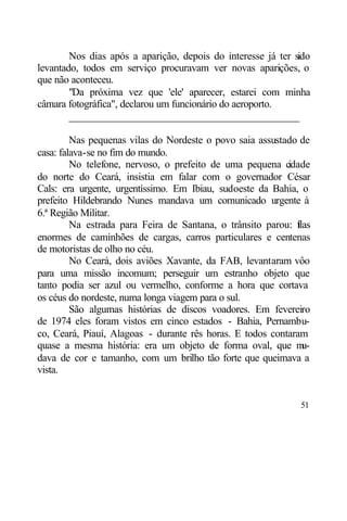 Nos dias após a aparição, depois do interesse já ter sido
levantado, todos em serviço procuravam ver novas aparições, o
que não aconteceu.
        "Da próxima vez que 'ele' aparecer, estarei com minha
câmara fotográfica", declarou um funcionário do aeroporto.
        ____________________________________________

         Nas pequenas vilas do Nordeste o povo saia assustado de
casa: falava-se no fim do mundo.
         No telefone, nervoso, o prefeito de uma pequena c idade
do norte do Ceará, insistia em falar com o governador César
Cals: era urgente, urgentíssimo. Em Ibiau, sudoeste da Bahia, o
prefeito Hildebrando Nunes mandava um comunicado urgente à
6.ª Região Militar.
         Na estrada para Feira de Santana, o trânsito parou: flas
                                                             i
enormes de caminhões de cargas, carros particulares e centenas
de motoristas de olho no céu.
         No Ceará, dois aviões Xavante, da FAB, levantaram vôo
para uma missão incomum; perseguir um estranho objeto que
tanto podia ser azul ou vermelho, conforme a hora que cortava
os céus do nordeste, numa longa viagem para o sul.
         São algumas histórias de discos voadores. Em fevereiro
de 1974 eles foram vistos em cinco estados - Bahia, Pernambu-
co, Ceará, Piauí, Alagoas - durante rês horas. E todos contaram
quase a mesma história: era um objeto de forma oval, que m     u-
dava de cor e tamanho, com um brilho tão forte que queimava a
vista.


                                                              51
 