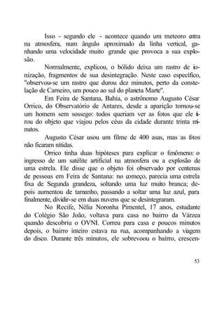 Isso - segundo ele - acontece quando um meteoro e    ntra
na atmosfera, num ângulo aproximado da linha vertical, ga-
nhando uma velocidade muito grande que provoca a sua explo-
são.
        Normalmente, explicou, o bólido deixa um rastro de io-
nização, fragmentos de sua desintegração. Neste caso específico,
"observou-se um rastro que durou dez minutos, perto da conste-
lação de Carneiro, um pouco ao sul do planeta Marte".
        Em Feira de Santana, Bahia, o astrônomo Augusto César
Orrico, do Observatório de Antares, desde a aparição tornou-se
um homem sem sossego: todos queriam ver as fotos que ele t-     i
rou do objeto que viajou pelos céus da cidade durante trinta m  i-
nutos.
        Augusto César usou um filme de 400 asas, mas as f tos
                                                            o
não ficaram nítidas.
        Orrico tinha duas hipóteses para explicar o fenômeno: o
ingresso de um satélite artificial na atmosfera ou a explosão de
uma estrela. Ele disse que o objeto foi observado por centenas
de pessoas em Feira de Santana: no começo, parecia uma estrela
fixa de Segunda grandeza, soltando uma luz muito branca; de-
pois aumentou de tamanho, passando a soltar uma luz azul, para
finalmente, dividir-se em duas nuvens que se desintegraram.
        No Recife, Nélia Noronha Pimentel, 17 anos, estudante
do Colégio São João, voltava para casa no bairro da Várzea
quando descobriu o OVNI. Correu para casa e poucos minutos
depois, o bairro inteiro estava na rua, acompanhando a viagem
do disco. Durante três minutos, ele sobrevoou o bairro, crescen-


                                                               53
 