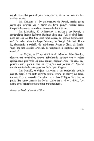 do de tamanho para depois desaparecer, deixando uma sombra
azul no espaço.
         Em Caruaru, a 130 quilômetros de Recife, muita gente
conta que também viu o disco: ele ficou parado durante muito
tempo sobre o céu da cidade, com um brilho intenso.
         Em Limoeiro, 80 quilômetros a noroeste do Recife, o
comerciante Inácio Roberto Queiroz disse que "viu o sinal lumi-
noso no céu às 18h 5m, com uma cauda de grande luminosida-
de". O padre holandês Jorge Polman, do Colégio São João Reci-
fe, desmentiu a opinião do astrônomo Augusto C      ésar, da Bahia:
"não era um satélite artificial. E tampouco a explosão de uma
estrela."
         Em Viçosa, a 92 quilômetros de Maceió, João Guedes,
técnico em eletrônica, estava trabalhando quando viu o objeto
aparecendo por "trás de uma nuvem branca": João foi uma das
pessoas que ligaram para as redações dos jornais de Maceió
dando a notícia da passagem do OVNI por Alagoas.
         Em Maceió, o objeto começou a ser observado depois
das 18 horas e foi visto durante muito tempo no bairro do Farol,
na rua Pará e avenida Fernades Lima. No Colégio São J        osé, o
padre Sarmento contava às freiras como tinha visto o disco, "de
forma oval, brilhando como uma grande estrela".

(Jornal da Tarde - Fevereiro 1974)




                                                                54
 