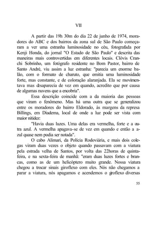 VII

        A partir das 19h 30m do dia 22 de junho de 1974, mora-
dores do ABC e dos bairros da zona sul de São Paulo começa-
ram a ver uma estranha luminosidade no céu, fotografada por
Kenji Honda, do jornal "O Estado de São Paulo" e descrita das
maneiras mais controvertidas em diferentes locais. Clóvis Cran-
chi Sobrinho, um fotógrafo residente no Bom Pastor, bairro de
Santo André, viu assim a luz estranha: "parecia um enorme ba-
lão, com o formato de charuto, que emitia uma luminosidade
forte, mas constante, e de coloração alaranjada. Ela se movimen-
tava mas desaparecia de vez em quando, acredito que por causa
de algumas nuvens que a encobria".
        Essa descrição coincide com a da maioria das pessoas
que viram o fenômeno. Mas há uma outra que se generalizou
entre os moradores do bairro Eldorado, às margens da represa
Billings, em Diadema, local de onde a luz pode ser vista com
maior nitidez:
        "Havia duas luzes. Uma delas era vermelha, forte e a ou-
tra azul. A vermelha apagava-se de vez em quando e então a a-
zul quase nem podia ser notada".
        O cabo Alimari, da Polícia Rodoviária, e mais dois cole-
gas viram duas vezes o objeto quando passavam com a viatura
pela estrada velha de Santos, por volta das 22horas de quinta-
feira, e na sexta-feira de manhã: "eram duas luzes fortes e bran-
cas, como as de um helicóptero muito grande. Nossa viatura
chegou a trocar sinais giroflexo com eles. Nós não chegamos a
parar a viatura, nós apagamos e acendemos o g     iroflexo diversas

                                                                55
 