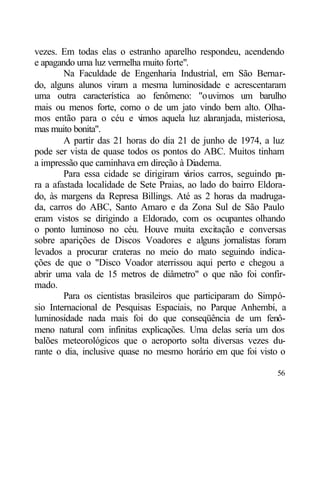 vezes. Em todas elas o estranho aparelho respondeu, acendendo
e apagando uma luz vermelha muito forte".
        Na Faculdade de Engenharia Industrial, em São Bernar-
do, alguns alunos viram a mesma luminosidade e acrescentaram
uma outra característica ao fenômeno: "ouvimos um barulho
mais ou menos forte, como o de um jato vindo bem alto. Olha-
mos então para o céu e v    imos aquela luz alaranjada, misteriosa,
mas muito bonita".
        A partir das 21 horas do dia 21 de junho de 1974, a luz
pode ser vista de quase todos os pontos do ABC. Muitos tinham
a impressão que caminhava em direção à Diadema.
        Para essa cidade se dirigiram v  ários carros, seguindo pa-
ra a afastada localidade de Sete Praias, ao lado do bairro Eldora-
do, às margens da Represa Billings. Até as 2 horas da madruga-
da, carros do ABC, Santo Amaro e da Zona Sul de São Paulo
eram vistos se dirigindo a Eldorado, com os ocupantes olhando
o ponto luminoso no céu. Houve muita excitação e conversas
sobre aparições de Discos Voadores e alguns jornalistas foram
levados a procurar crateras no meio do mato seguindo indica-
ções de que o "Disco Voador aterrissou aqui perto e chegou a
abrir uma vala de 15 metros de diâmetro" o que não foi confir-
mado.
        Para os cientistas brasileiros que participaram do Simpó-
sio Internacional de Pesquisas Espaciais, no Parque Anhembi, a
luminosidade nada mais foi do que conseqüência de um fenô-
meno natural com infinitas explicações. Uma delas seria um dos
balões meteorológicos que o aeroporto solta diversas vezes du-
rante o dia, inclusive quase no mesmo horário em que foi visto o

                                                                56
 