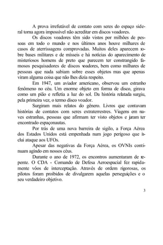A prova irrefutável de contato com seres do espaço side-
ral torna agora impossível não acreditar em discos voadores.
         Os discos voadores têm sido vistos por milhões de pes-
soas em todo o mundo e nos últimos anos houve milhares de
casos de aterrissagens comprovadas. Muitos deles aparecem s    o-
bre bases militares e de mísseis e há notícias do aparecimento de
misteriosos homens de preto que parecem ter constrangido fa-
mosos pesquisadores de discos v    oadores, bem como milhares de
pessoas que nada sabiam sobre esses objetos mas que apenas
viram alguma coisa que não lhes dizia respeito.
         Em 1947, um aviador americano, observou um estranho
fenômeno no céu. Um enorme objeto em forma de disco, girava
como um pião e refletia a luz do sol. Da história relatada surgiu,
pela primeira vez, o termo disco voador.
         Surgiram mais relatos do gênero. Livros que contavam
histórias de contatos com seres extraterrestres. Viagens em na-
ves estranhas, pessoas que afirmam ter visto objetos e j ram ter
                                                           u
encontrado espaçonautas.
         Por trás de uma nova barreira de sigilo, a Força Aérea
dos Estados Unidos está empenhada num jogo perigoso que i -     n
clui ataque aos UFOs.
         Apesar das negativas da Força Aérea, os OVNIs conti-
nuam agindo em nossos céus.
         Durante o ano de 1972, os encontros aumentaram de re-
pente. O CDA - Comando de Defesa Aeroespacial fez rapida-
mente vôos de interceptação. Através de ordem rigorosas, os
pilotos foram proibidos de divulgarem aquelas perseguições e o
seu verdadeiro objetivo.

                                                                3
 