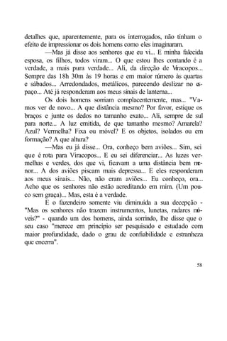 detalhes que, aparentemente, para os interrogados, não tinham o
efeito de impressionar os dois homens como eles imaginaram.
        —Mas já disse aos senhores que eu vi... E minha falecida
esposa, os filhos, todos viram... O que estou lhes contando é a
verdade, a mais pura verdade... Ali, da direção de V      iracopos...
Sempre das 18h 30m às 19 horas e em maior n       úmero às quartas
e sábados... Arredondados, metálicos, parecendo deslizar no e     s-
paço... Até já responderam aos meus sinais de lanterna...
        Os dois homens sorriam complacentemente, mas... "Va-
mos ver de novo... A que distância mesmo? Por favor, estique os
braços e junte os dedos no tamanho exato... Ali, sempre de sul
para norte... A luz emitida, de que tamanho mesmo? Amarela?
Azul? Vermelha? Fixa ou móvel? E os objetos, isolados ou em
formação? A que altura?
        —Mas eu já disse... Ora, conheço bem aviões... Sim, sei
que é rota para Viracopos... E eu sei diferenciar... As luzes ver-
melhas e verdes, dos que vi, ficavam a uma distância bem m        e-
nor... A dos aviões piscam mais depressa... E eles responderam
aos meus sinais... Não, não eram aviões... Eu conheço, ora...
Acho que os senhores não estão acreditando em mim. (Um pou-
co sem graça)... Mas, esta é a verdade.
        E o fazendeiro somente viu diminuída a sua decepção -
"Mas os senhores não trazem instrumentos, lunetas, radares m      ó-
veis?" - quando um dos homens, ainda sorrindo, lhe disse que o
seu caso "merece em princípio ser pesquisado e estudado com
maior profundidade, dado o grau de confiabilidade e estranheza
que encerra".


                                                                  58
 