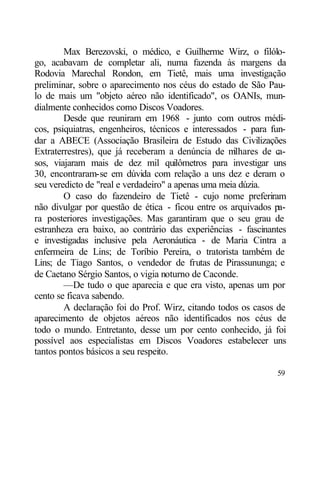 Max Berezovski, o médico, e Guilherme Wirz, o filólo-
go, acabavam de completar ali, numa fazenda às margens da
Rodovia Marechal Rondon, em Tietê, mais uma investigação
preliminar, sobre o aparecimento nos céus do estado de São Pau-
lo de mais um "objeto aéreo não identificado", os OANIs, mun-
dialmente conhecidos como Discos Voadores.
        Desde que reuniram em 1968 - junto com outros médi-
cos, psiquiatras, engenheiros, técnicos e interessados - para fun-
dar a ABECE (Associação Brasileira de Estudo das Civilizações
Extraterrestres), que já receberam a denúncia de m   ilhares de ca-
sos, viajaram mais de dez mil quilômetros para investigar uns
30, encontraram-se em dúvida com relação a uns dez e deram o
seu veredicto de "real e verdadeiro" a apenas uma meia dúzia.
        O caso do fazendeiro de Tietê - cujo nome preferiram
não divulgar por questão de ética - ficou entre os arquivados pa-
ra posteriores investigações. Mas garantiram que o seu grau de
estranheza era baixo, ao contrário das experiências - fascinantes
e investigadas inclusive pela Aeronáutica - de Maria Cintra a
enfermeira de Lins; de Toríbio Pereira, o tratorista também de
Lins; de Tiago Santos, o vendedor de frutas de Pirassununga; e
de Caetano Sérgio Santos, o vigia noturno de Caconde.
        —De tudo o que aparecia e que era visto, apenas um por
cento se ficava sabendo.
        A declaração foi do Prof. Wirz, citando todos os casos de
aparecimento de objetos aéreos não identificados nos céus de
todo o mundo. Entretanto, desse um por cento conhecido, já foi
possível aos especialistas em Discos Voadores estabelecer uns
tantos pontos básicos a seu respeito.

                                                                59
 