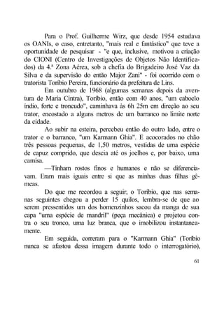 Para o Prof. Guilherme Wirz, que desde 1954 estudava
os OANIs, o caso, entretanto, "mais real e fantástico" que teve a
oportunidade de pesquisar - "e que, inclusive, motivou a criação
do CIONI (Centro de Investigações de Objetos Não Identifica-
dos) da 4.ª Zona Aérea, sob a chefia do Brigadeiro José Vaz da
Silva e da supervisão do então Major Zani" - foi ocorrido com o
tratorista Toríbio Pereira, funcionário da prefeitura de Lins.
         Em outubro de 1968 (algumas semanas depois da aven-
tura de Maria Cintra), Toríbio, então com 40 anos, "um caboclo
índio, forte e troncudo", caminhava às 6h 25m em direção ao seu
trator, encostado a alguns metros de um barranco no limite norte
da cidade.
         Ao subir na esteira, percebeu então do outro lado, entre o
trator e o barranco, "um Karmann Ghia". E acocorados no chão
três pessoas pequenas, de 1,50 metros, vestidas de uma espécie
de capuz comprido, que descia até os joelhos e, por baixo, uma
camisa.
         —Tinham rostos finos e humanos e não se diferencia-
vam. Eram mais iguais entre si que as minhas duas filhas gê-
meas.
         Do que me recordou a seguir, o Toríbio, que nas sema-
nas seguintes chegou a perder 15 quilos, lembra-se de que ao
serem pressentidos um dos homenzinhos sacou da manga de sua
capa "uma espécie de mandril" (peça mecânica) e projetou con-
tra o seu tronco, uma luz branca, que o imobilizou instantanea-
mente.
         Em seguida, correram para o "Karmann Ghia" (Toríbio
nunca se afastou dessa imagem durante todo o interrogatório),

                                                                61
 
