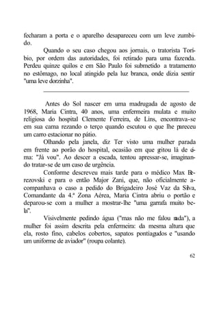 fecharam a porta e o aparelho desapareceu com um leve zumbi-
do.
       Quando o seu caso chegou aos jornais, o tratorista Torí-
bio, por ordem das autoridades, foi retirado para uma fazenda.
Perdeu quinze quilos e em São Paulo foi submetido a tratamento
no estômago, no local atingido pela luz branca, onde dizia sentir
"uma leve dorzinha".
       ____________________________________________

         Antes do Sol nascer em uma madrugada de agosto de
1968, Maria Cintra, 40 anos, uma enfermeira mulata e muito
religiosa do hospital Clemente Ferreira, de Lins, encontrava-se
em sua cama rezando o terço quando escutou o que lhe pareceu
um carro estacionar no pátio.
         Olhando pela janela, diz Ter visto uma mulher parada
em frente ao porão do hospital, ocasião em que g   ritou lá de ci-
ma: "Já vou". Ao descer a escada, tentou apressar-se, imaginan-
do tratar-se de um caso de urgência.
         Conforme descreveu mais tarde para o médico Max B      e-
rezovski e para o então Major Zani, que, não oficialmente a-
companhava o caso a pedido do Brigadeiro José Vaz da Silva,
Comandante da 4.ª Zona Aérea, Maria Cintra abriu o portão e
deparou-se com a mulher a mostrar-lhe "uma garrafa muito be-
la".
         Visivelmente pedindo água ("mas não me falou n   ada"), a
mulher foi assim descrita pela enfermeira: da mesma altura que
ela, rosto fino, cabelos cobertos, sapatos pontiagudos e "usando
um uniforme de aviador" (roupa colante).

                                                               62
 