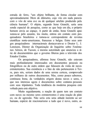 estrada de ferro, "um objeto brilhante, de forma circular com
aproximadamente 30cm de diâmetro, cujo vôo em nada parecia
com o vôo de uma ave ou de qualquer artefato produzido pela
ciência humana". O objeto, segundo Irene Granchi, seria uma
sonda espacial de pesquisa, como as que hoje em dia, o próprio
homem envia ao espaço. A partir de então, Irene Granchi apai-
xonou-se pelo assunto, leu muito, entrou em contato com pes-
quisadores brasileiros e tornou-se correspondente de revistas
científicas norte-americanas, francesas e belgas. Entre seus ami-
gos pesquisadores internacionais destacavam-se o Doutor L. J.
Lorenzen, Diretor da Organização de Inquérito sobre Fenôme-
nos Aéreos, de Tucson, a mesma autoridade que anunciou a s      é-
rie de documentários que o governo liberou para a televisão dos
Estados Unidos.
         Os pesquisadores, afirmou Irene Granchi, não estavam
mais profundamente interessados em documentos pessoais ou
fotográficos ou de outra ordem que falassem da visita de naves
extraterrestres. Sua existência e o fato de não pertencerem à Ter-
ra, para nós, seriam dados de uma serena certeza, comprovado
por milhares de outros documentos. Mas, como pouco sabemos,
continuou Irene, da verdadeira origem destas naves e seres, o
que nos interessa agora é documentos sobre contatos pessoais
com seus tripulantes. Toda tendência da moderna pesquisa está
voltada para este objetivo.
         Muito seguidamente, a reação de quem tem um contato
com naves ou mesmo seres extraterrestres é uma reação de pâni-
co, ou de agressão. Não seria esta uma atitude inerente ao ser
humano, espécie de reacionarismo a tudo que é novo, outro, es-

                                                               64
 