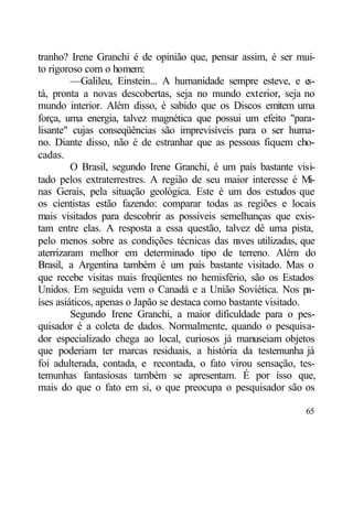 tranho? Irene Granchi é de opinião que, pensar assim, é ser mui-
to rigoroso com o homem:
         —Galileu, Einstein... A humanidade sempre esteve, e e    s-
tá, pronta a novas descobertas, seja no mundo exterior, seja no
mundo interior. Além disso, é sabido que os Discos emitem uma
força, uma energia, talvez magnética que possui um efeito "para-
lisante" cujas conseqüências são imprevisíveis para o ser huma-
no. Diante disso, não é de estranhar que as pessoas fiquem cho-
cadas.
         O Brasil, segundo Irene Granchi, é um país bastante visi-
tado pelos extraterrestres. A região de seu maior interesse é Mi-
nas Gerais, pela situação geológica. Este é um dos estudos que
os cientistas estão fazendo: comparar todas as regiões e locais
mais visitados para descobrir as possíveis semelhanças que exis-
tam entre elas. A resposta a essa questão, talvez dê uma pista,
pelo menos sobre as condições técnicas das n    aves utilizadas, que
aterrizaram melhor em determinado tipo de terreno. Além do
Brasil, a Argentina também é um país bastante visitado. Mas o
que recebe visitas mais freqüentes no hemisfério, são os Estados
Unidos. Em seguida vem o Canadá e a União Soviética. Nos pa-
íses asiáticos, apenas o Japão se destaca como bastante visitado.
         Segundo Irene Granchi, a maior dificuldade para o pes-
quisador é a coleta de dados. Normalmente, quando o pesquisa-
dor especializado chega ao local, curiosos já manuseiam objetos
que poderiam ter marcas residuais, a história da testemunha já
foi adulterada, contada, e recontada, o fato virou sensação, tes-
temunhas fantasiosas também se apresentam. É por isso que,
mais do que o fato em si, o que preocupa o pesquisador são os

                                                                 65
 
