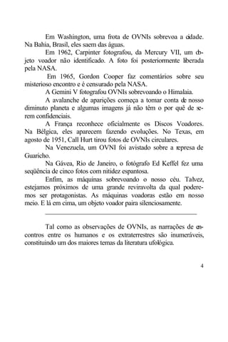 Em Washington, uma frota de OVNIs sobrevoa a cidade.
Na Bahia, Brasil, eles saem das águas.
        Em 1962, Carpinter fotografou, da Mercury VII, um o   b-
jeto voador não identificado. A foto foi posteriormente liberada
pela NASA.
         Em 1965, Gordon Cooper faz comentários sobre seu
misterioso encontro e é censurado pela NASA.
        A Gemini V fotografou OVNIs sobrevoando o Himalaia.
        A avalanche de aparições começa a tomar conta de nosso
diminuto planeta e algumas imagens já não têm o por quê de se-
rem confidenciais.
        A França reconhece oficialmente os Discos Voadores.
Na Bélgica, eles aparecem fazendo evoluções. No Texas, em
agosto de 1951, Call Hurt tirou fotos de OVNIs circulares.
        Na Venezuela, um OVNI foi avistado sobre a represa de
Guaricho.
        Na Gávea, Rio de Janeiro, o fotógrafo Ed Keffel fez uma
seqüência de cinco fotos com nitidez espantosa.
        Enfim, as máquinas sobrevoando o nosso céu. Talvez,
estejamos próximos de uma grande reviravolta da qual podere-
mos ser protagonistas. As máquinas voadoras estão em nosso
meio. E lá em cima, um objeto voador paira silenciosamente.
        ____________________________________________

        Tal como as observações de OVNIs, as narrações de en-
contros entre os humanos e os extraterrestres são inumeráveis,
constituindo um dos maiores temas da literatura ufológica.


                                                              4
 